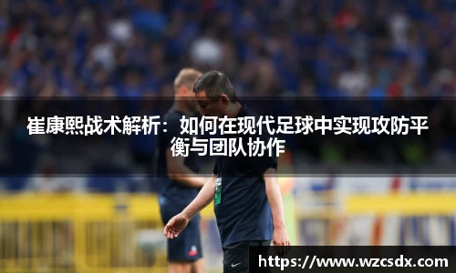 崔康熙战术解析：如何在现代足球中实现攻防平衡与团队协作