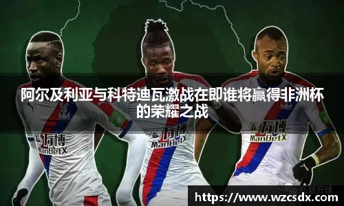 阿尔及利亚与科特迪瓦激战在即谁将赢得非洲杯的荣耀之战